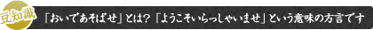 豆知識 「おいであそばせ」とは？  「ようこそいらっしゃいませ」という意味の方言です